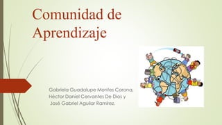 Comunidad de
Aprendizaje
Gabriela Guadalupe Montes Corona,
Héctor Daniel Cervantes De Dios y
José Gabriel Aguilar Ramírez.
 