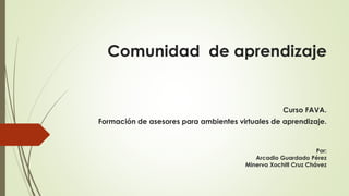 Comunidad de aprendizaje
Curso FAVA.
Formación de asesores para ambientes virtuales de aprendizaje.
Por:
Arcadio Guardado Pérez
Minerva Xochitl Cruz Chávez
 