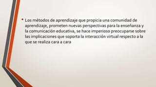 • Los métodos de aprendizaje que propicia una comunidad de
aprendizaje, prometen nuevas perspectivas para la enseñanza y
la comunicación educativa, se hace imperioso preocuparse sobre
las implicaciones que soporta la interacción virtual respecto a la
que se realiza cara a cara
 