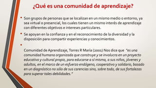¿Qué es una comunidad de aprendizaje?
• Son grupos de personas que se localizan en un mismo medio o entorno, ya
sea virtual o presencial, los cuales tienen un mismo interés de aprendizaje
con diferentes objetivos e intereses particulares.
• Se apoyan en la confianza y en el reconocimiento de la diversidad y la
disposición para compartir experiencias y conocimientos.
•
Comunidad de Aprendizaje,Torres R María (2001) Nos dice que “es una
comunidad humana organizada que construye y se involucra en un proyecto
educativo y cultural propio, para educarse a sí misma, a sus niños, jóvenes y
adultos, en el marco de un esfuerzo endógeno, cooperativo y solidario, basado
en un diagnóstico no sólo de sus carencias sino, sobre todo, de sus fortalezas
para superar tales debilidades.”
 