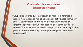 Comunidad de aprendizaje en
ambientes virtuales
• Grupo de personas que interactúan de manera sincrónica o
asincrónica, las cuales realizan acciones y actividades comunes y
juntas, se participan información, propósitos comunes en
entornos apoyados por una red tecnológica, como puede ser
internet o intranet que aunque están geográficamente separados
pero éstas redes tecnológicas de aprendizaje les permiten la
interconexión.
 