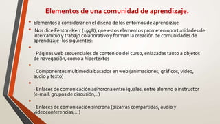 Elementos de una comunidad de aprendizaje.
• Elementos a considerar en el diseño de los entornos de aprendizaje
• Nos dice Fenton-Kerr (1998), que estos elementos prometen oportunidades de
intercambio y trabajo colaborativo y forman la creación de comunidades de
aprendizaje- los siguientes:
•
· Páginas web secuenciales de contenido del curso, enlazadas tanto a objetos
de navegación, como a hipertextos
•
· Componentes multimedia basados en web (animaciones, gráficos, vídeo,
audio y texto)
•
· Enlaces de comunicación asíncrona entre iguales, entre alumno e instructor
(e-mail, grupos de discusión,..)
•
· Enlaces de comunicación síncrona (pizarras compartidas, audio y
videoconferencias,…)
 