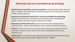 Elementos de una comunidad de aprendizaje
• Distribución de contenidos y recursos educativos: materiales hipermedia, bases de
datos, tutoriales, demostraciones, simulaciones, ejercicios de evaluación, guías de
estudio, índices, glosarios…
• Espacios de comunicación para llevar a cabo las actividades de aprendizaje
basadas en la interacción: seminarios o grupos de discusión; actividades por
parejas, estudios de casos en grupo, proyectos de trabajo…
• Espacios de comunicación social, para el intercambio de mensajes de tipo
personal, lúdico…entre los participantes, tanto a nivel individual como grupal.
• Tutoría. Comunicación personal y grupal con el profesor para realizar tareas de
orientación, asesoramiento, seguimiento de las actividades de los alumnos,
evaluación, etc.
• Ayuda técnica. Comunicación de urgencia para solucionar los problemas técnicos u
organizativos que puedan suceder y dejen al alumno “aislado”.
 
