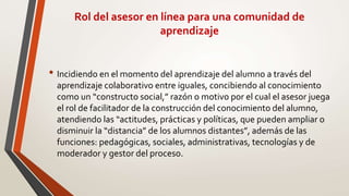 Rol del asesor en línea para una comunidad de
aprendizaje
• Incidiendo en el momento del aprendizaje del alumno a través del
aprendizaje colaborativo entre iguales, concibiendo al conocimiento
como un “constructo social,” razón o motivo por el cual el asesor juega
el rol de facilitador de la construcción del conocimiento del alumno,
atendiendo las “actitudes, prácticas y políticas, que pueden ampliar o
disminuir la “distancia” de los alumnos distantes”, además de las
funciones: pedagógicas, sociales, administrativas, tecnologías y de
moderador y gestor del proceso.
 