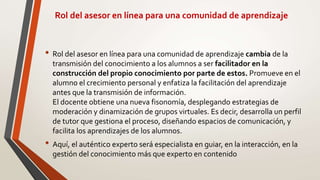Rol del asesor en línea para una comunidad de aprendizaje
• Rol del asesor en línea para una comunidad de aprendizaje cambia de la
transmisión del conocimiento a los alumnos a ser facilitador en la
construcción del propio conocimiento por parte de estos. Promueve en el
alumno el crecimiento personal y enfatiza la facilitación del aprendizaje
antes que la transmisión de información.
El docente obtiene una nueva fisonomía, desplegando estrategias de
moderación y dinamización de grupos virtuales. Es decir, desarrolla un perfil
de tutor que gestiona el proceso, diseñando espacios de comunicación, y
facilita los aprendizajes de los alumnos.
• Aquí, el auténtico experto será especialista en guiar, en la interacción, en la
gestión del conocimiento más que experto en contenido
 