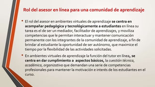 Rol del asesor en línea para una comunidad de aprendizaje
• El rol del asesor en ambientes virtuales de aprendizaje se centra en
acompañar pedagógica y tecnológicamente a estudiantes en línea su
tarea es el de ser un mediador, facilitador de aprendizajes, y moviliza
competencias que le permitan interactuar y mantener comunicación
permanente con los integrantes de la comunidad de aprendizaje, a fin de
brindar al estudiante la oportunidad de ser autónomo, que maximice el
tiempo por la flexibilidad de las actividades solicitadas.
• En ambientes virtuales de aprendizaje la función del tutor en línea, se
centra en dar cumplimiento a aspectos básicos, la cuestión técnica,
académica, organizativa que demandan una serie de competencias
profesionales para mantener la motivación e interés de los estudiantes en el
curso.
 