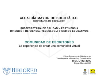 ALCALDÍA MAYOR DE BOGOTÁ D.C. SECRETARÍA DE EDUCACIÓN SUBSECRETARIA DE CALIDAD Y PERTINENCIA DIRECCIÓN DE CIENCIA, TECNOLOGÍA Y MEDIOS EDUCATIVOS COMUNIDAD DE ESCRITORES La experiencia de crear una comunidad virtual Primer Encuentro de Bibliotecas en  Tecnologías de Información y Comunicación  BIBLIOTIC 2009 Bogotá, Mayo de 2009 