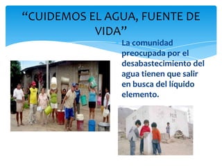 “CUIDEMOS EL AGUA, FUENTE DE
           VIDA”
               La comunidad
               preocupada por el
               desabastecimiento del
               agua tienen que salir
               en busca del líquido
               elemento.
 