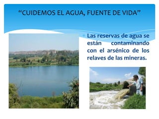 “CUIDEMOS EL AGUA, FUENTE DE VIDA”


                   Las reservas de agua se
                   están    contaminando
                   con el arsénico de los
                   relaves de las mineras.
 