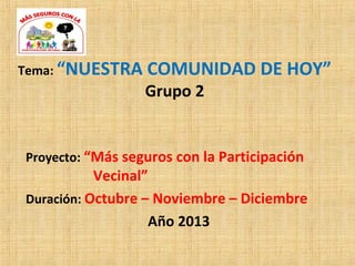 Tema: “NUESTRA COMUNIDAD DE HOY”
Grupo 2
Proyecto: “Más seguros con la Participación
Vecinal”
Duración: Octubre – Noviembre – Diciembre
Año 2013
 