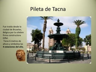 Pileta de Tacna
Fue traída desde la
ciudad de Bruselas,
Bélgica por la célebre
firma constructora
Eiffel.
Tiene 6 metros de
altura y simboliza las
4 estaciones del año.

 