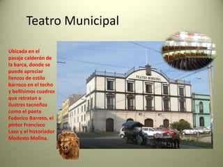 Teatro Municipal
Ubicada en el
pasaje calderón de
la barca, donde se
puede apreciar
lienzos de estilo
barroco en el techo
y bellísimos cuadros
que retratan a
ilustres tacneños
como el poeta
Federico Barreto, el
pintor Francisco
Lazo y el historiador
Modesto Molina.

 