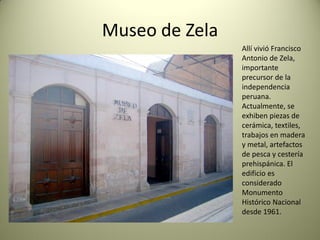 Museo de Zela
Allí vivió Francisco
Antonio de Zela,
importante
precursor de la
independencia
peruana.
Actualmente, se
exhiben piezas de
cerámica, textiles,
trabajos en madera
y metal, artefactos
de pesca y cestería
prehispánica. El
edificio es
considerado
Monumento
Histórico Nacional
desde 1961.

 