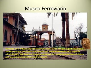 Museo Ferroviario

Montado en la antigua estación ferroviaria Tacna-Arica, el lugar es particularmente
atractivo porque se conserva casi intacto, con muchos elementos de la segunda
mitad del siglo XIX, época en la que se construyó. La muestra proporciona al viajero
una idea del proceso histórico del ferrocarril.

 
