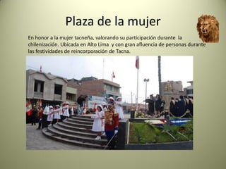 Plaza de la mujer
En honor a la mujer tacneña, valorando su participación durante la
chilenización. Ubicada en Alto Lima y con gran afluencia de personas durante
las festividades de reincorporación de Tacna.

 