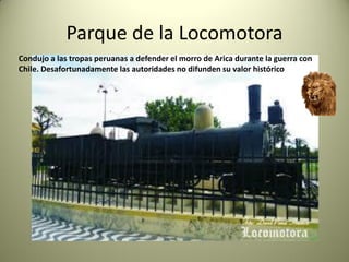 Parque de la Locomotora
Condujo a las tropas peruanas a defender el morro de Arica durante la guerra con
Chile. Desafortunadamente las autoridades no difunden su valor histórico

 