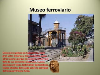 Museo ferroviario

Único en su género en Sudamérica, tiene
gran valor histórico y arquitectónico, entre
otras razones porque la estación conserva el
90% de sus elementos originales. Cuenta
además con fotos, testimonios periodísticos,
textos oficiales del Estado sobre la actividad
del ferrocarril Tacna-Arica.

 
