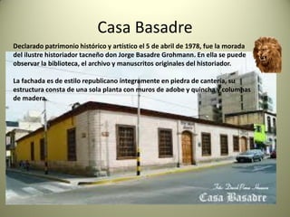 Casa Basadre
Declarado patrimonio histórico y artístico el 5 de abril de 1978, fue la morada
del ilustre historiador tacneño don Jorge Basadre Grohmann. En ella se puede
observar la biblioteca, el archivo y manuscritos originales del historiador.
La fachada es de estilo republicano íntegramente en piedra de cantería, su
estructura consta de una sola planta con muros de adobe y quincha y columnas
de madera.

 