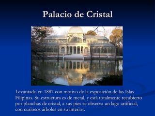 Palacio de Cristal Levantado en 1887 con motivo de la exposición de las Islas Filipinas. Su estructura es de metal, y está totalmente recubierto por planchas de cristal, a sus pies se observa un lago artificial, con curiosos árboles en su interior. 