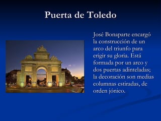 Puerta de Toledo José Bonaparte encargó la construcción de un arco del triunfo para erigir su gloria. Está formada por un arco y dos puertas adinteladas; la decoración son medias columnas estiradas, de orden jónico.  