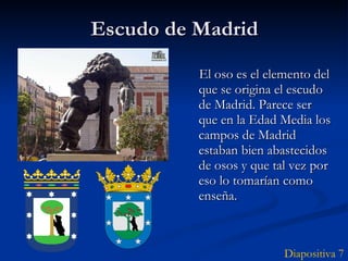 Escudo de Madrid El oso es el elemento del que se origina el escudo de Madrid. Parece ser que en la Edad Media los campos de Madrid estaban bien abastecidos de osos y que tal vez por eso lo tomarían como enseña.  Diapositiva 7 