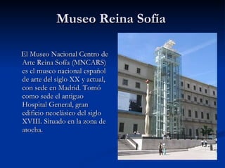 Museo Reina Sofía  El Museo Nacional Centro de Arte Reina Sofía (MNCARS) es el museo nacional español de arte del siglo XX y actual, con sede en Madrid. Tomó como sede el antiguo Hospital General, gran edificio neoclásico del siglo XVIII. Situado en la zona de atocha. 