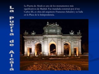 La Puerta de Alcalá es uno de los monumentos más significativos de Madrid. Fue mandada construir por el rey Carlos III, es obra del arquitecto Francesco Sabatini y se halla en la Plaza de la Independencia. La Puerta de Alcalá 