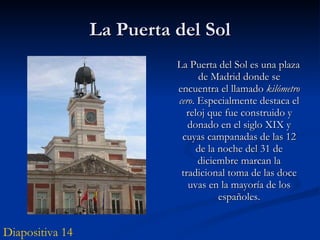 La Puerta del Sol La Puerta del Sol es una plaza de Madrid donde se encuentra el llamado  kilómetro cero . Especialmente destaca el reloj que fue construido y donado en el siglo XIX y cuyas campanadas de las 12 de la noche del 31 de diciembre marcan la tradicional toma de las doce uvas en la mayoría de los españoles. Diapositiva 14 