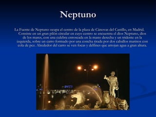 Neptuno La Fuente de Neptuno ocupa el centro de la plaza de Cánovas del Castillo, en Madrid. Consiste en un gran pilón circular en cuyo centro se encuentra el dios Neptuno, dios de los mares, con una culebra enroscada en la mano derecha y un tridente en la izquierda, sobre un carro formado por una concha tirada por dos caballos marinos con cola de pez. Alrededor del carro se ven focas y delfines que arrojan agua a gran altura. 