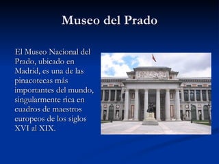 Museo del Prado El Museo Nacional del Prado, ubicado en Madrid, es una de las pinacotecas más importantes del mundo, singularmente rica en cuadros de maestros europeos de los siglos XVI al XIX. 