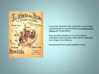 Una de las zarzuelas más conocidas y que se sigue representando en nuestros días en La verbena de la Paloma de Tomás Bretón.Esta zarzuela, basada en uno de los barrios madrileños más populares, trata sobre su festividad de la Virgen de La Paloma.Este sainete lírico ha sido adaptado al cine. 