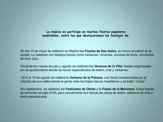La música es partícipe en muchas fiestas populares madrileñas, entre las que destacaremos los festejos de:El día 15 de mayo se celebran en Madrid las Fiestas de San Isidro, en honor al patrón de la ciudad. Lo celebran con festejos típicos como verbenas, romerías, corridas de toros, conciertos de rock, jazz…