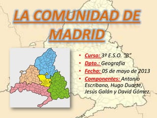 LA COMUNIDAD DE
MADRID
• Curso: 3º E.S.O. “B”
• Dpto.: Geografía
• Fecha: 05 de mayo de 2013
• Componentes: Antonio
Escribano, Hugo Duarte,
Jesús Galán y David Gómez.
 