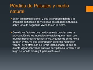 Pérdida de Paisajes y medio
natural
 Es un problema reciente, y que se produce debido a la
creciente edificación de viviendas en espacios naturales,
sobre todo de segundas viviendas en la sierra.
 Otro de los factores que producen este problema es la
provocación de los incendios forestales que arrasan con
muchas hectáreas todos los años. Algunos de estos no se
pueden evitar, ya que se producen de forma natural en
verano, pero otros son de forma intencionada, lo que se
intenta vigilar con varios puestos de vigilancia forestal a los
largo de toda la sierra y lugares naturales.
 