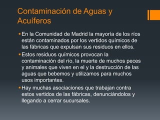 Contaminación de Aguas y
Acuíferos
En la Comunidad de Madrid la mayoría de los ríos
están contaminados por los vertidos químicos de
las fábricas que expulsan sus residuos en ellos.
Estos residuos químicos provocan la
contaminación del río, la muerte de muchos peces
y animales que viven en el y la destrucción de las
aguas que bebemos y utilizamos para muchos
usos importantes.
Hay muchas asociaciones que trabajan contra
estos vertidos de las fábricas, denunciándolos y
llegando a cerrar sucursales.
 