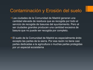 Contaminación y Erosión del suelo
 Las ciudades de la Comunidad de Madrid generan una
cantidad elevada de residuos que es recogida por todo el
servicio de recogida de basuras del ayuntamiento. Pero al
ser ciudades grandes producen una cantidad excesiva de
basura que no puede ser recogida por completo.
 El suelo de la Comunidad de Madrid es especialmente árido
excepto las partes de la sierra. Por esa razón no tiene casi
partes dedicadas a la agricultura o muchas partes protegidas
por un especial ecosistema
 