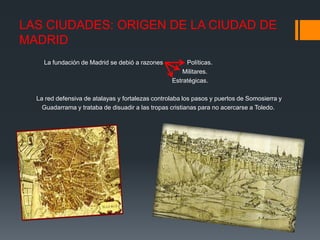 LAS CIUDADES: ORIGEN DE LA CIUDAD DE
MADRID
La fundación de Madrid se debió a razones Políticas.
Militares.
Estratégicas.
La red defensiva de atalayas y fortalezas controlaba los pasos y puertos de Somosierra y
Guadarrama y trataba de disuadir a las tropas cristianas para no acercarse a Toledo.
 