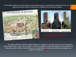 Si intentaban atacar, las torres-vigías se comunicaban entre sí durante el día mediante humo y con
hogueras durante la noche, avisando con antelación de la ofensiva cristiana.
Varias atalayas musulmanas se conservan en
nuestros días, Torrelodones, El Berrueco,
Venturada, entre otras
El castillo fortificado o alcázar estaba habitado por soldados y ocupaba el lugar donde actualmente
está el Palacio Real. Junto a él, se instaló un núcleo de población urbana que abastecía a los soldados de
alimentos y otros servicios. Nace entonces una ciudad árabe o medina, que estaba amurallada y que
recibiría el nombre de Mayrit.
 