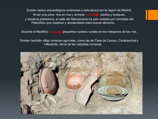 Existen restos arqueológicos anteriores a esta época por la región de Madrid.
Al ser una zona rica en ríos y arroyos pastos y bosques,
y desde la prehistoria, el valle del Manzanares ha sido visitado por nómadas del
Paleolítico que cazaban y recolectaban para buscar alimento.
Durante el Neolítico pequeños núcleos rurales en los márgenes de los ríos.
Existen también villas romanas agrícolas, como las de Casa de Campo, Carabanchel y
Villaverde, cerca de las calzadas romanas.
 