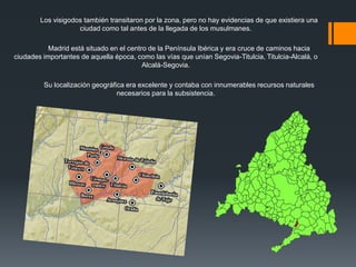 Los visigodos también transitaron por la zona, pero no hay evidencias de que existiera una
ciudad como tal antes de la llegada de los musulmanes.
Madrid está situado en el centro de la Península Ibérica y era cruce de caminos hacia
ciudades importantes de aquella época, como las vías que unían Segovia-Titulcia, Titulcia-Alcalá, o
Alcalá-Segovia.
Su localización geográfica era excelente y contaba con innumerables recursos naturales
necesarios para la subsistencia.
 