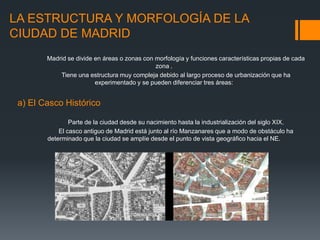 LA ESTRUCTURA Y MORFOLOGÍA DE LA
CIUDAD DE MADRID
Madrid se divide en áreas o zonas con morfología y funciones características propias de cada
zona .
Tiene una estructura muy compleja debido al largo proceso de urbanización que ha
experimentado y se pueden diferenciar tres áreas:
a) El Casco Histórico
Parte de la ciudad desde su nacimiento hasta la industrialización del siglo XIX.
El casco antiguo de Madrid está junto al río Manzanares que a modo de obstáculo ha
determinado que la ciudad se amplíe desde el punto de vista geográfico hacia el NE.
 
