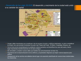 - Desarrollo de los siglo XV-XVII: El desarrollo y crecimiento de la ciudad está unido
a su carácter de capital.
 Surgen calles importantes que constituyen vías de acceso al centro y edificios destinados, no solo a embellecer
la ciudad, sino que también simbolizan el poder real: Paseo del Prado, El Retiro, Hospitales, Museos, etc.
 Con el inicio de la industrialización la población urbana aumenta, se diversifican los usos del suelo y tienen
lugar importantes transformaciones en el casco antiguo:
 Se remodelan y amplían nuevas calles que facilitan las comunicaciones: la Gran Vía.
 Importancia de la desamortización de los edificios y propiedades religiosas que dejan nuevos espacios para
edificar.
 Desaparición de los recintos amurallados dando lugar a la expansión planificada de nuevas áreas residenciales:
los ensanches.
 