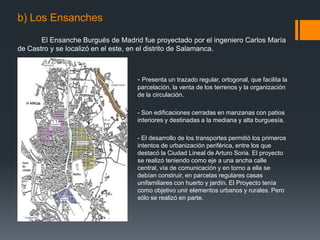 b) Los Ensanches
El Ensanche Burgués de Madrid fue proyectado por el ingeniero Carlos María
de Castro y se localizó en el este, en el distrito de Salamanca.
- Presenta un trazado regular, ortogonal, que facilita la
parcelación, la venta de los terrenos y la organización
de la circulación.
- Son edificaciones cerradas en manzanas con patios
interiores y destinadas a la mediana y alta burguesía.
- El desarrollo de los transportes permitió los primeros
intentos de urbanización periférica, entre los que
destacó la Ciudad Lineal de Arturo Soria. El proyecto
se realizó teniendo como eje a una ancha calle
central, vía de comunicación y en torno a ella se
debían construir, en parcelas regulares casas
unifamiliares con huerto y jardín. El Proyecto tenía
como objetivo unir elementos urbanos y rurales. Pero
sólo se realizó en parte.
 