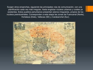 Surgen otros ensanches, siguiendo las principales vías de comunicación, con una
planificación cada vez más irregular, hasta englobar núcleos urbanos y rurales ya
existentes. Estos pueblos periurbanos presentan planos irregulares, propios de los
núcleos preindustriales. Corresponden a esta etapa las zonas de Fuencarral (Norte),
Hortaleza (Este), Vallecas (SE) y Carabanchel (Sur).
 