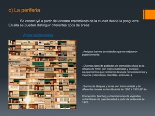 c) La periferia
Se construyó a partir del enorme crecimiento de la ciudad desde la posguerra.
En ella se pueden distinguir diferentes tipos de áreas:
- Áreas residenciales
. Antiguos barrios de chabolas que se mejoraron
posteriormente.
. Diversos tipos de poblados de promoción oficial de la
década de 1950, con malos materiales y escasos
equipamientos que recibieron después remodelaciones y
mejoras ( Manoteras, San Blas, entrevías..)
. Barrios de bloques y torres con trama abierta y de
diferentes niveles en las décadas de 1950 a 1970 (Bº de
la
Concepción, Aluche) y urbanizaciones de viviendas
unifamiliares de baja densidad a partir de la década de
1970.
 