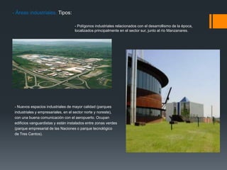 - Áreas industriales. Tipos:
- Polígonos industriales relacionados con el desarrollismo de la época,
localizados principalmente en el sector sur, junto al río Manzanares.
- Nuevos espacios industriales de mayor calidad (parques
industriales y empresariales, en el sector norte y noreste),
con una buena comunicación con el aeropuerto. Ocupan
edificios vanguardistas y están instalados entre zonas verdes
(parque empresarial de las Naciones o parque tecnológico
de Tres Cantos).
 