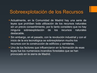 Sobreexplotación de los Recursos
 Actualmente, en la Comunidad de Madrid hay una serie de
leyes que prohíben toda utilización de los recursos naturales
sin un previo consentimiento, por lo tanto considero que no hay
ninguna sobreexplotación de los recursos naturales
destacable.
 Sin embargo, en el pasado, con la revolución industrial y con el
inicio de la era tecnológica se sobrexplotaron mucho los
recursos con la construcción de edificios y carreteras.
 Uno de los factores que influenciaron en la formación de esas
leyes fue los numerosos incendios forestales que se han
provocado en la sierra de Madrid.
 