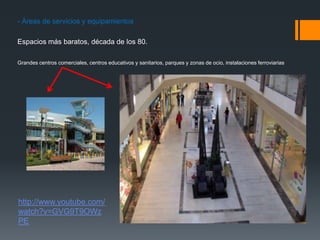- Áreas de servicios y equipamientos
Espacios más baratos, década de los 80.
Grandes centros comerciales, centros educativos y sanitarios, parques y zonas de ocio, instalaciones ferroviarias
http://www.youtube.com/
watch?v=GVG9T9OWz
PE
 