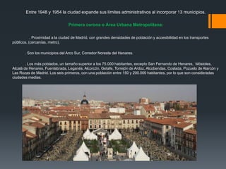 Entre 1948 y 1954 la ciudad expande sus límites administrativos al incorporar 13 municipios.
Primera corona o Área Urbana Metropolitana:
. Proximidad a la ciudad de Madrid, con grandes densidades de población y accesibilidad en los transportes
públicos, (cercanías, metro).
. Son los municipios del Arco Sur, Corredor Noreste del Henares.
. Los más poblados, un tamaño superior a los 75.000 habitantes, excepto San Fernando de Henares, Móstoles,
Alcalá de Henares, Fuenlabrada, Leganés, Alcorcón, Getafe, Torrejón de Ardoz, Alcobendas, Coslada, Pozuelo de Alarcón y
Las Rozas de Madrid. Los seis primeros, con una población entre 150 y 200.000 habitantes, por lo que son consideradas
ciudades medias.
 