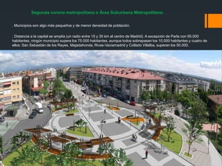 Segunda corona metropolitana o Área Suburbana Metropolitana:
. Municipios son algo más pequeños y de menor densidad de población.
. Distancia a la capital se amplía (un radio entre 15 y 30 km al centro de Madrid). A excepción de Parla con 95.000
habitantes, ningún municipio supera los 75.000 habitantes, aunque todos sobrepasan los 10.000 habitantes y cuatro de
ellos: San Sebastián de los Reyes, Majadahonda, Rivas-Vaciamadrid y Collado Villalba, superan los 50.000.
 